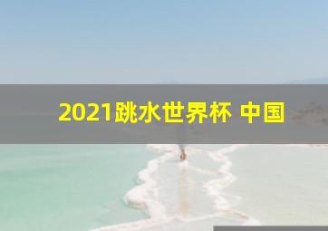 2021跳水世界杯 中国